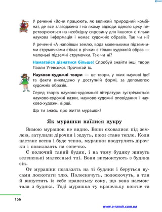 У реченні «Вони працюють, як великий природний комбі-
нат, де все злагоджено і на якому відходи одного цеху пе-
ретворюються на необхідну сировину для іншого» є тільки
наукова інформація і  немає художніх образів. Так чи ні?
У реченні «А напоївши землю, вода маленькими підземни-
ми струмочками стікає в річки» є тільки художній образ —
маленькі підземні струмочки. Так чи ні?
Намагайся дізнатися більше! Спробуй знайти інші твори
Паоли Утевської. Прочитай їх.
Науково-художні твори  — це твори, у  яких наукові ідеї
та факти викладено у  доступній формі, за допомогою
художніх образів.
Серед творів науково-художньої літератури зустрічаються
науково-художні казки, науково-художні оповідання і  нау-
ково-художні вірші.
Що ти знаєш про життя мурашок?
Як мурашки наїлися цукру
Зимою мурашок не видно. Вони сховалися під зем-
лею, затулили дірочки і ждуть, поки стане тепло. Коли
настане весна і буде тепло, мурашки поодтулять діроч-
ки і  повилазять на сонечко.
Є колючий такий будяк, і  на тому будяку живуть
зелененькі малесенькі тлі. Вони висмоктують з будяка
сік.
От мурашки позлазять на ті будяки і  беруться ву-
сами лоскотати тлю. Полоскочуть, полоскочуть, а  тля
й  випустить із себе крапельку соку, що вона насмок-
тала з  будяка. Тоді мурашка ту крапельку ковтне та
156
www.e-ranok.com.ua
 