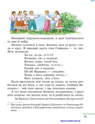 Посварені подумали-подумали, а  далі поцілувалися
та вже й  добрі.
Почали гулятися в лиса. Взялись діти за руки і ста-
ли в  круг. В середині круга став Стефанко  — то лис.
Діти заспівали:
Ха-ха, ха-ха, гі-гі-гі!
Зловивсь лис в  капкані.
Качки, кури, голуб’ята,
Тіштесь, смійтесь, гі-гі-гі,—
Злодій лис в  капкані.
Ой-ой! Вирвавсь  — утікайте:
Тепер в  його страшна злість,—
Кого зловить, того з’їсть.
Коли проспівали всю пісню до кінця, то хутко роз-
біглися на всі боки, а  лис став їх ловити. Спіймав Ва-
силька,— той став лисом, і  гра почалася наново.
А тут мати покликала Оксанку полуднувати. І другі
діти згадали, що хотять їсти, та й розбіглися по хатах.
За Борисом Грінченком та Олександром Білоусенком*
*	 Про деякі факти біографії Бориса Грінченка та Олександра Бі-
лоусенка дізнайся в Біографічному довідничку в кінці підруч-
ника.
15
www.e-ranok.com.ua
 