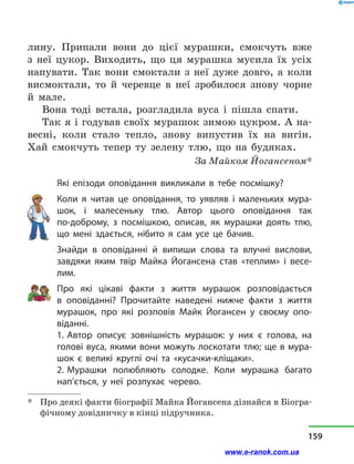 лину. Припали вони до цієї мурашки, смокчуть вже
з  неї цукор. Виходить, що ця мурашка мусила їх усіх
напувати. Так вони смоктали з  неї дуже довго, а  коли
висмоктали, то й  черевце в  неї зробилося знову чорне
й  мале.
Вона тоді встала, розгладила вуса і  пішла спати.
Так я і годував своїх мурашок зимою цукром. А на-
весні, коли стало тепло, знову випустив їх на вигін.
Хай смокчуть тепер ту зелену тлю, що на будяках.
За Майком Йогансеном*
Які епізоди оповідання викликали в  тебе посмішку?
Коли я читав це оповідання, то уявляв і  маленьких мура-
шок, і  малесеньку тлю. Автор цього оповідання так
по-доброму, з  посмішкою, описав, як мурашки доять тлю,
що мені здається, нібито я сам усе це бачив.
Знайди в  оповіданні й  випиши слова та влучні вислови,
зав­дяки яким твір Майка Йогансена став «теплим» і  весе-
лим.
Про які цікаві факти з  життя мурашок розповідається
в  оповіданні? Прочитайте наведені нижче факти з  життя
мурашок, про які розповів Майк Йогансен у  своєму опо-
віданні.
1. Автор описує зовнішність мурашок: у  них є голова, на
голові вуса, якими вони можуть лоскотати тлю; ще в мура-
шок є великі круглі очі та «кусачки-кліщаки».
2. Мурашки полюбляють солодке. Коли мурашка багато
нап’ється, у  неї розпухає черево.
*	 Про деякі факти біографії Майка Йогансена дізнайся в Біогра-
фічному довідничку в кінці підручника.
159
www.e-ranok.com.ua
 