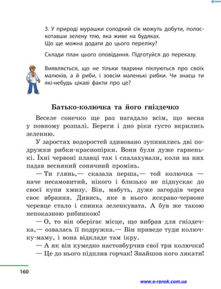 3. У природі мурашки солодкий сік можуть добути, полос-
котавши зелену тлю, яка живе на будяках.
Що ще можна додати до цього переліку?
Склади план цього оповідання. Підготуйся до переказу.
Виявляється, що не тільки тварини піклуються про своїх
малюків, а  й риби, і  зовсім маленькі рибки. Чи знаєш ти
які-небудь цікаві факти про це?
Батько-колючка та його гніздечко
Веселе сонечко ще раз нагадало всім, що весна
у  повному розпалі. Береги і  дно ріки густо вкрились
зеленню.
У заростях водоростей здивовано зупинились дві по-
дружки рибки-краснопірки. Вони були дуже гарнень-
кі. Їхні червоні плавці так і спалахували, коли на них
падав весняний сонячний промінь.
— Ти глянь,— сказала перша,— той колючка  —
наче несамовитий, нікого і  близько не підпускає до
своєї купи хмизу. Він, мабуть, дуже загордів через
своє вбрання. Дивись, яке в  нього яскраво-червоне
черевце стало і  спинка зеленкувата. А був же такою
непоказною рибинкою!
— О, то він оберігає місце, що вибрав для гніздеч-
ка,— озвалась її подружка.— Він приведе туди колюч-
ку-маму, і  вона відкладе там ікру.
— А як він кумедно настовбурчив свої три колючки!
— Це до нього підплив горчак! Знайшов кого лякати!
160
www.e-ranok.com.ua
 
