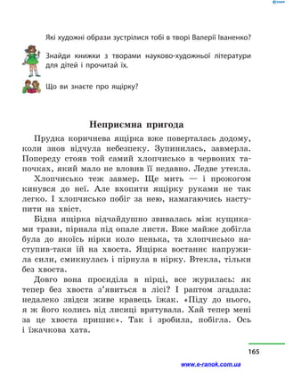 Які художні образи зустрілися тобі в творі Валерії Іва­ненко?
Знайди книжки з  творами нау­ково-художньої літератури
для дітей і  прочитай їх.
Що ви знаєте про ящірку?
Неприємна пригода
Прудка коричнева ящірка вже поверталась додому,
коли знов відчула небезпеку. Зупинилась, завмерла.
Попереду стояв той самий хлопчисько в  червоних та-
почках, який мало не вловив її недавно. Ледве утекла.
Хлопчисько теж завмер. Ще мить  — і  прожогом
кинувся до неї. Але вхопити ящірку руками не так
легко. І хлопчисько побіг за нею, намагаючись насту-
пити на хвіст.
Бідна ящірка відчайдушно звивалась між кущика-
ми трави, пірнала під опале листя. Вже майже добігла
була до якоїсь нірки коло пенька, та хлопчисько на-
ступив-таки їй на хвоста. Ящірка востаннє напружи-
ла сили, смикнулась і  пірнула в  нірку. Втекла, тільки
без хвоста.
Довго вона просиділа в  нірці, все журилась: як
тепер без хвоста з’явиться в  лісі? І раптом згадала:
недалеко звідси живе кравець їжак. «Піду до нього,
я ж його колись від лисиці врятувала. Хай тепер мені
за це хвоста пришиє». Так і  зробила, побігла. Ось
і  їжачкова хата.
165
www.e-ranok.com.ua
 