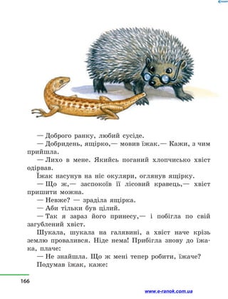 — Доброго ранку, любий сусіде.
— Добридень, ящірко,— мовив їжак.— Кажи, з чим
прийшла.
— Лихо в  мене. Якийсь поганий хлопчисько хвіст
одірвав.
Їжак насунув на ніс окуляри, оглянув ящірку.
— Що ж,— заспокоїв її лісовий кравець,— хвіст
пришити можна.
— Невже?  — зраділа ящірка.
— Аби тільки був цілий.
— Так я зараз його принесу,— і  побігла по свій
загублений хвіст.
Шукала, шукала на галявині, а  хвіст наче крізь
землю провалився. Ніде нема! Прибігла знову до їжа-
ка, плаче:
— Не знайшла. Що ж мені тепер робити, їжаче?
Подумав їжак, каже:
166
www.e-ranok.com.ua
 