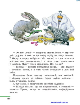 — От тобі лихо!  — скрушно мовив їжак.— Ну зга-
дай, друже, я тобі за це добру шубу на зиму пошию.
В боргу я перед ящіркою: від лисиці колись помогла
врятуватись, попередила, і  я ледь устиг згорнутись
у  клубок. Мушу тепер віддячити. Ну, то як?
— Гаразд,— врешті погодився заєць.— Іди додому
і  починай шити, а  я тим часом пошукаю в  лісі той
хвіст.
Почалапав їжак додому стомлений, але веселий.
І  відразу взявся до роботи. Гарна шубка вийшла,—
біла, пухнаста, тепла!
А тут заєць з  ящірчиним хвостом надоспів.
— Шкода тільки, що не коричневий, а  зелений,—
каже.— Проте, якщо не сподобається, пофарбувати
можна.
168
www.e-ranok.com.ua
 