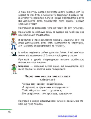 З яким почуттям автори описують дитячі забавлянки? Які
забави та ігри були в  Оксанки та Василька? Знайди в  тво-
рі лічилку та прочитай. Коли й  навіщо промовляли її діти?
Що допомогло дітям помиритися після сварки? Доведи
словами з  твору.
Приготуйся до виразного читання твору «Як діти гулялися».
Прочитайте за  особами разом із сусідою по парті гру, яка
вам найбільше сподобалась.
Я зрозумів: в  іграх закладена народна мудрість! Вони не
лише допомагають дітям стати кмітливими та спритними,
а  й навчають справедливості та чесності.
Із тобою поділився своїми думками Лесик. А які твої вра-
ження від прочитаного? Запиши свої думки у  зошит.
Пригадай з  уроків літературного читання російською
мовою, що таке мирилка.
Мирилки  — маленькі веселі вірші, які вимовляють діти
після сварки чи образи, щоб помиритися.
Через тин вишня похилилася
(Мирилка)
Через тин вишня похилилася,
А дружка з  дружкою посварилися.
Тобі яблучко, мені грушечка,
Не сварімося, помирімося, дружечко.
Пригадай з  уроків літературного читання російською мо-
вою, що таке лічилки.
16
www.e-ranok.com.ua
 