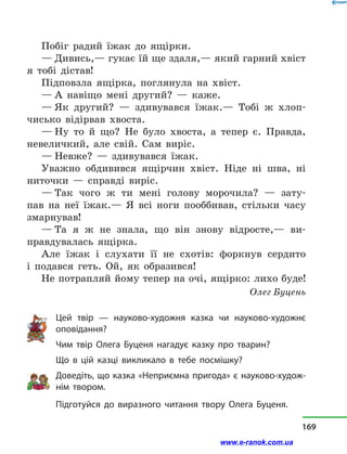 Побіг радий їжак до ящірки.
— Дивись,— гукає їй ще здаля,— який гарний хвіст
я тобі дістав!
Підповзла ящірка, поглянула на хвіст.
— А навіщо мені другий?  — каже.
— Як другий?  — здивувався їжак.— Тобі ж хлоп-
чисько відірвав хвоста.
— Ну то й  що? Не було хвоста, а  тепер є. Правда,
невеличкий, але свій. Сам виріс.
— Невже?  — здивувався їжак.
Уважно обдивився ящірчин хвіст. Ніде ні шва, ні
ниточки  — справді виріс.
— Так чого ж ти мені голову морочила?  — зату-
пав на неї їжак.— Я всі ноги пооббивав, стільки часу
змарнував!
— Та я ж не знала, що він знову відросте,— ви-
правдувалась ящірка.
Але їжак і  слухати її не схотів: форкнув сердито
і  подався геть. Ой, як образився!
Не потрапляй йому тепер на очі, ящірко: лихо буде!
Олег Буцень
Цей твір  — науково-художня казка чи науково-художнє
оповідання?
Чим твір Олега Буценя нагадує казку про тварин?
Що в  цій казці викликало в  тебе посмішку?
Доведіть, що казка «Неприємна пригода» є науково-худож-
нім твором.
Підготуйся до виразного читання твору Олега Буценя.
169
www.e-ranok.com.ua
 