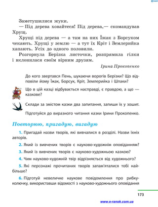 Заметушилися жуки.
— Під дерева ховайтеся! Під дерева,— скомандував
Хрущ.
Хрущі під дерева  — а  там на них Їжак з  Борсуком
чекають. Хрущі у землю — а тут їх Кріт і Землерийка
хапають. Усіх до одного половили.
Розгорнула Берізка листочки, розпрямила гілки
і  вклонилася своїм вірним друзям.
Ірина Прокопенко
До кого звертався Пень, шукаючи ворогів Берізки? Що від-
повіли йому Їжак, Борсук, Кріт, Землерийка і  Шпаки?
Що в цій казці відбувається насправді, є правдою, а що —
казкове?
Склади за змістом казки два запитання, запиши їх у зошит.
Підготуйся до виразного читання казки Ірини Прокопенко.
Повторюю, пригадую, вигадую
1. Пригадай назви творів, які вивчалися в  розділі. Назви їхніх
авторів.
2. Який із вивчених творів є науково-художнім оповіданням?
3. Який із вивчених творів є науково-художньою казкою?
4. Чим науково-художній твір відрізняється від художнього?
5. Які персонажі прочитаних творів запам’яталися тобі най-
більше?
6. Підготуй невеличке наукове повідомлення про рибку-
колючку, використавши відомості з науково-художнього оповідання
173
www.e-ranok.com.ua
 