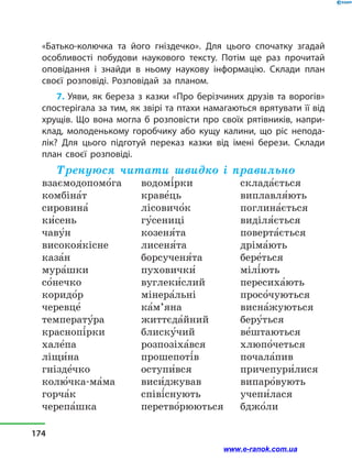 «Батько-колючка та його гніздечко». Для цього спочатку згадай
особливості побудови наукового тексту. Потім ще раз прочитай
оповідання і знайди в ньому наукову інформацію. Склади план
своєї розповіді. Розповідай за планом.
7. Уяви, як береза з казки «Про берізчиних друзів та ворогів»
спостерігала за тим, як звірі та птахи намагаються врятувати її від
хрущів. Що вона могла б розповісти про своїх рятівників, напри-
клад, молоденькому горобчику або кущу калини, що ріс непода-
лік? Для цього підготуй переказ казки від імені берези. Склади
план своєї розповіді.
Тренуюся читати швидко і правильно
взаємодопомо5га
комбіна5т
сировина5
ки5сень
чаву5н
високоя5кісне
каза5н
мура5шки
со5нечко
коридо5р
черевце5
температу5ра
краснопі5рки
хале5па
ліщи5на
гнізде5чко
колю5чка-ма5ма
горча5к
черепа5шка
водомі5рки
краве5ць
лісовичо5к
гу5сениці
козеня5та
лисеня5та
борсученя5та
пуховички5
вуглеки5слий
мінера5льні
ка5м’яна
життєда5йний
блиску5чий
розпозіха5вся
прошепоті5в
оступи5вся
виси5джував
співі5снують
перетво5рюються
склада5ється
виплавля5ють
поглина5ється
виділя5ється
поверта5ється
дріма5ють
бере5ться
мілі5ють
пересиха5ють
просо5чуються
висна5жуються
беру5ться
ве5штаються
хлюпо5четься
почала5пив
причепури5лися
випаро5вують
учепи5лася
бджо5ли
174
www.e-ranok.com.ua
 