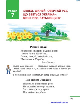 «ЛЮБИ, ШАНУЙ, ОБЕРІГАЙ УСЕ,
ЩО ЗВЕТЬСЯ УКРАЇНА»:
вірші про Батьківщину
Рідний край
Красивий, щедрий рідний край
І мова наша солов’їна.
Люби, шануй, оберігай усе,
Що зветься Україна.
Ігор Січовик
Усього два рядочки  — «Красивий, щедрий рідний край
І мова наша солов’їна», а скільки в них краси і любові до
України!
З яким проханням звертається автор вірша до читачів?
Під небом України
Іскриться крапелька роси
На золотім листку калини.
Світ молодіє від краси
Під небом України.
Розділ
7
175
www.e-ranok.com.ua
 