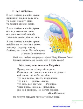 Я все люблю…
Я все люблю в  своїм краю:
криницю, звідки воду п’ю,
та повні гомону ліси,
та дзвони срібної роси.
Я все люблю в  своїм краю:
ось під веселкою стою,
ось дощ веселий напоїв
тужавий колос рідних нив.
Я все люблю в  своїм краю:
найбільше  — матінку свою,
ласкаву, радісну, єдину…
Люблю, як сонце, Батьківщину.
Микола Сингаївський
Що і кого любить автор цього вірша? Чому Микола Синга-
ївський говорить, що любить «все в  своїм краю»?
Усе моє, все зветься Україна
Буває, часом сліпну від краси.
Спинюсь, не тямлю, що воно за диво,—
оці степи, це небо, ці ліси,
усе так гарно, чисто, незрадливо,
усе як є  — дорога, явори,
усе моє, все зветься  — Україна.
Така краса, висока і  нетлінна,
що хоч спинись і  з  Богом говори.
					 Ліна Костенко
Які почуття передала поетеса у  своєму вірші?
177
www.e-ranok.com.ua
 