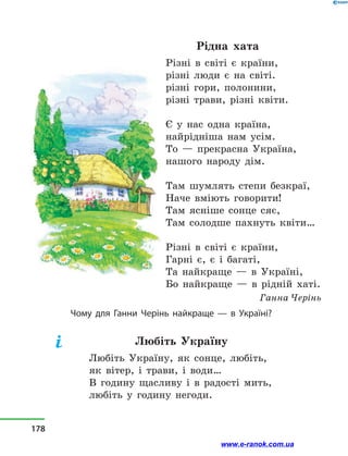 Рідна хата
Різні в  світі є країни,
різні люди є на світі.
різні гори, полонини,
різні трави, різні квіти.
Є у  нас одна країна,
найрідніша нам усім.
То  — прекрасна Україна,
нашого народу дім.
Там шумлять степи безкраї,
Наче вміють говорити!
Там ясніше сонце сяє,
Там солодше пахнуть квіти…
Різні в  світі є країни,
Гарні є, є і  багаті,
Та найкраще  — в  Україні,
Бо найкраще  — в  рідній хаті.
Ганна Черінь
Чому для Ганни Черінь найкраще  — в  Україні?
Любіть Україну
Любіть Україну, як сонце, любіть,
як вітер, і  трави, і  води…
В годину щасливу і  в  радості мить,
любіть у  годину негоди.
178
www.e-ranok.com.ua
 