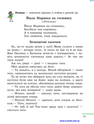 Лічилки  — невеличкі віршики із лічбою в  дитячій грі.
Йшла Маринка на стежинку
(Лічилка)
Йшла Маринка на стежинку,
Загубила там корзинку.
А в  корзинці паляниця,
Хто знайшов, тому жмуриться.
Безконечні казочки
Ох, як-то нудно дітям у  хаті! Мама гуляти з  ними
не може,— вечерю готує. А татко не йде та й  не йде.
Вже Оксанка з  Бусиком встигли і  посваритися, і  на-
віть штовхнути злегенька одне одного,— бо так же
таки нудно!
Аж ось двері  — рип!  — і  входить тато.
Обоє радісно кинулись до його.
— Та заждіть, я з холоду. Нехай обігріюся! — каже
тато, одмахуючись од маленьких пустунів руками.
Та не встиг він обмерзлі вуса як слід витерти, як ті
пустуни були вже на йому: одно на колінах, а  друге
вмостилося на плечах, обхопивши руками татову шию.
— Та чого ви обсіли того тата; дайте йому передих-
нути, він вже втомився!  — каже мама.
— Нічого, нехай!  — одказує тато, поглядаючи на
дітей веселими очима.
— Нічого! Нічого!  — кричать діти слідом за бать-
ком.— Тато, казочку!
— От тобі й  на! Так-таки зразу вам і  казочку!  —
сміється тато.
17
www.e-ranok.com.ua
 