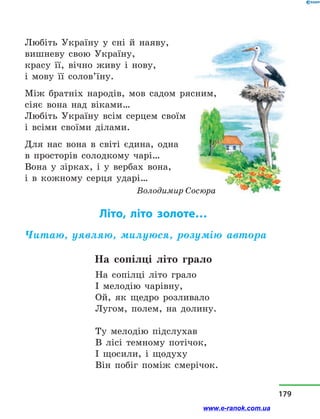 Любіть Україну у  сні й  наяву,
вишневу свою Україну,
красу її, вічно живу і  нову,
і мову її солов’їну.
Між братніх народів, мов садом рясним,
сіяє вона над віками…
Любіть Україну всім серцем своїм
і всіми своїми ділами.
Для нас вона в  світі єдина, одна
в просторів солодкому чарі…
Вона у  зірках, і  у  вербах вона,
і в  кожному серця ударі…
Володимир Сосюра
Літо, літо золоте…
Читаю, уявляю, милуюся, розумію автора
На сопілці літо грало
На сопілці літо грало
І мелодію чарівну,
Ой, як щедро розливало
Лугом, полем, на долину.
Ту мелодію підслухав
В лісі темному потічок,
І щосили, і  щодуху
Він побіг поміж смерічок.
179
www.e-ranok.com.ua
 