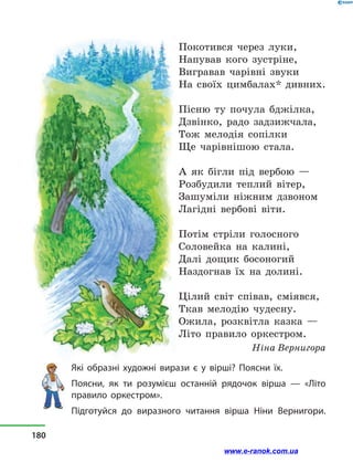 Покотився через луки,
Напував кого зустріне,
Вигравав чарівні звуки
На своїх цимбалах* дивних.
Пісню ту почула бджілка,
Дзвінко, радо задзижчала,
Тож мелодія сопілки
Ще чарівнішою стала.
А як бігли під вербою  —
Розбудили теплий вітер,
Зашуміли ніжним дзвоном
Лагідні вербові віти.
Потім стріли голосного
Соловейка на калині,
Далі дощик босоногий
Наздогнав їх на долині.
Цілий світ співав, сміявся,
Ткав мелодію чудесну.
Ожила, розквітла казка  —
Літо правило оркестром.
Ніна Вернигора
Які образні художні вирази є у  вірші? Поясни їх.
Поясни, як ти розумієш останній рядочок вірша  — «Літо
правило оркестром».
Підготуйся до виразного читання вірша Ніни Вернигори.
180
www.e-ranok.com.ua
 