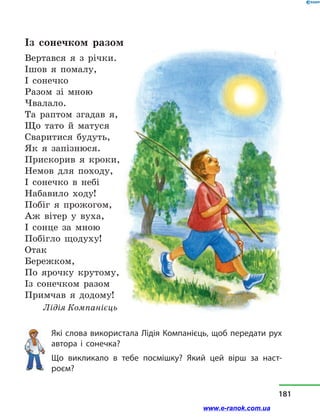 Із сонечком разом
Вертався я з  річки.
Ішов я помалу,
І сонечко
Разом зі мною
Чвалало.
Та раптом згадав я,
Що тато й  матуся
Сваритися будуть,
Як я запізнюся.
Прискорив я кроки,
Немов для походу,
I сонечко в  небі
Набавило ходу!
Побіг я прожогом,
Аж вітер у  вуха,
І сонце за мною
Побігло щодуху!
Отак
Бережком,
По ярочку крутому,
Із сонечком разом
Примчав я додому!
Лідія Компанієць
Які слова використала Лідія Компанієць, щоб передати рух
автора і  сонечка?
Що викликало в  тебе посмішку? Який цей вірш за наст­
роєм?
181
www.e-ranok.com.ua
 