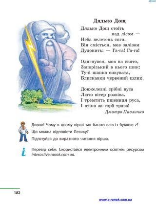 Дядько Дощ
Дядько Дощ стоїть
над лісом —
Неба велетень сяга.
Він сміється, мов залізом
Дудонить:  — Га-га! Га-га!
Одягнувся, мов на свято,
Запорізький в  нього шик:
Тучі шапка сивувата,
Блискавки червоний шлик.
Довжелезні срібні вуса
Люто вітер розвіва.
І тремтить пшениця руса,
І втіка за горб трава!
Дмитро Павличко
Дивно! Чому в  цьому вірші так багато слів із  буквою г?
Що можна відповісти Лесику?
Підготуйся до виразного читання вірша.
	 Перевір себе. Скористайся електронним освітнім ресурсом
interactive.ranok.com.ua.
182
www.e-ranok.com.ua
 