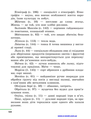 Етно5граф (с. 186)  — спеціаліст з  етнографії. Етно-
гра5фія  — наука, яка вивчає особливості життя наро-
дів, їхню культуру та побут.
Же5нчик (с. 10)  — пестливе до слова жнець.
Жнець  — це той, хто жне хлібні рослини.
Залізня5к Макси5м (с. 142)  — керівник гайдамацько-
го повстання, козацький отаман.
Зби5тошник (с. 82)  — той, хто завдає збитків; беш-
кетник.
Лі5тепло (с. 113)  — тепла вода.
Ли5штва (с. 144)  — тонка й  точна вишивка у  вигля-
ді прямої гладі.
Льох (с. 44) — спеціально обладнана яма зі східцями
для зберігання продуктів (переважно овочів і  фруктів)
або приміщення, що використовується для перехову-
вання або ув’язнення кого-небудь.
Ми5чки (с. 42)  — пучки конопель або льону, підго-
товлені для прядіння. Ми5че — чеше.
Море5ля (1. 145) — сорт абрикоси з дрібними плода-
ми; сорт вишні.
Моти5ка (с. 61)  — найдавніше ручне знаряддя для
обробки ґрунту під посів у  вигляді палиці, звичайно
з  кам’яним або металевим клинком.
Облу5дою бере5  (с. 50) — обманює, хитрить.
Обро5тька (с. 97)  — вуздечка без вудил для при­в’я­
зування коня.
Опу5ка, ги5лка (с. 11)  — давні народні ігри в  м’яч.
Па5ці, цу5рки (с. 11)  — рухливі народні ігри, за пра-
вилами яких діти торкалися одне одного або хапали
руками.
184
www.e-ranok.com.ua
 