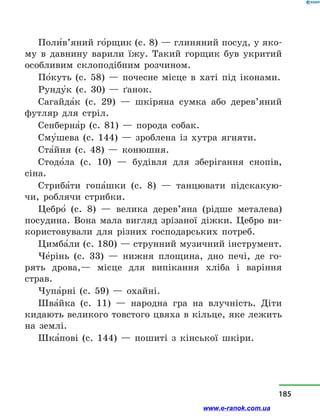 Поли5в’яний го5рщик (с. 8) — глиняний посуд, у яко-
му в  давнину варили їжу. Такий горщик був укритий
особливим склоподібним розчином.
По5куть (с. 58)  — почесне місце в  хаті під іконами.
Рунду5к (с. 30)  — ґанок.
Сагайда5к (с. 29)  — шкіряна сумка або дерев’яний
футляр для стріл.
Сенберна5р (с. 81)  — порода собак.
Сму5шева (с. 144)  — зроблена із хутра ягняти.
Ста5йня (с. 48)  — конюшня.
Стодо5ла (с. 10)  — будівля для зберігання снопів,
сіна.
Стриба5ти гопа5шки (с. 8)  — танцювати підскакую-
чи, роб­лячи стрибки.
Цебро5  (с. 8) — велика дерев’яна (рідше металева)
посудина. Вона мала вигляд зрізаної діжки. Цебро ви-
користовували для різних господарських потреб.
Цимба5ли (с. 180) — струнний музичний інструмент.
Че5рінь (с. 33)  — нижня площина, дно печі, де го-
рять дрова,— місце для випікання хліба і  варіння
страв.
Чупа5рні (с. 59)  — охайні.
Шва5йка (с. 11)  — народна гра на влучність. Діти
кидають великого товстого цвяха в кільце, яке лежить
на землі.
Шка5пові (с. 144)  — пошиті з  кінської шкіри.
185
www.e-ranok.com.ua
 