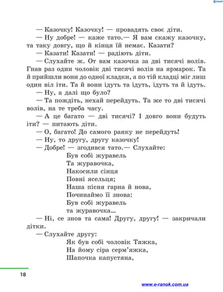 — Казочку! Казочку!  — провадять своє діти.
— Ну добре!  — каже тато.— Я вам скажу казочку,
та таку довгу, що й  кінця їй немає. Казати?
— Казати! Казати!  — радіють діти.
— Слухайте ж. От вам казочка за дві тисячі волів.
Гнав раз один чоловік дві тисячі волів на ярмарок. Та
й прийшли вони до одної кладки, а по тій кладці міг лиш
один віл іти. Та й вони ідуть та ідуть, ідуть та й ідуть.
— Ну, а  далі що було?
— Та пождіть, нехай перейдуть. Та же то дві тисячі
волів, на те треба часу.
— А це багато  — дві тисячі? І довго вони будуть
іти?  — питають діти.
— О, багато! До самого ранку не перейдуть!
— Ну, то другу, другу казочку!
— Добре!  — згодився тато.— Слухайте:
Був собі журавель
Та журавочка,
Накосили сінця
Повні ясельця;
Наша пісня гарна й  нова,
Починаймо її знова:
Був собі журавель
та журавочка…
— Ні, се знов та сама! Другу, другу!  — закричали
дітки.
— Слухайте другу:
Як був собі чоловік Тяжка,
На йому сіра серм’яжка,
Шапочка капустяна,
18
www.e-ranok.com.ua
 