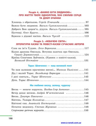 Розділ 4. «ВАЖКО БУТИ ЛЮДИНОЮ»:
про життя твоїх однолітків, їхні сміливі серця
та добрі вчинки
Хлопець з  обротькою. Сергій Плачинда . . . . . . . . . . . . . . . . . .  97
Важко бути людиною. Василь Сухомлинський. . . . . . . . . . . .  103
Доброго Вам здоров’я, дідусю. Василь Сухомлинський. . . . .  105
Пустощі. Олег Буцень. . . . . . . . . . . . . . . . . . . . . . . . . . . . . . . . .  106
Бджола з  дідової пасіки. Василь Чухліб . . . . . . . . . . . . . . . .  113
Розділ 5. «НЕБАЧЕНІ СВІТИ»:
ЛІТЕРАТУРНІ КАЗКИ ТА  ПОВІСТІ-КАЗКИ СУЧАСНИХ АВТОРІВ
Слон на ім’я Ґудзик. Леся Воронина. . . . . . . . . . . . . . . . . . . .  117
Казки дракона Омелька. Вступна казочка про Омелька.
Сашко Дерманський. . . . . . . . . . . . . . . . . . . . . . . . . . . . . . . . . 124
Країна Сонячних Зайчиків. (Уривок з  повісті-казки).
Всеволод Нестайко . . . . . . . . . . . . . . . . . . . . . . . . . . . . . . . . 131
Тарас Шевченко  — наш великий поет
Ти нам залишив прагнення високі… Микола Палієнко. . . .  141
Дід і  малий Тарас. Володимир Барагура. . . . . . . . . . . . . . . . .  141
І досі сниться… Тарас Шевченко . . . . . . . . . . . . . . . . . . . . . . . 143
Діти. Тарас Шевченко . . . . . . . . . . . . . . . . . . . . . . . . . . . . . . . . 144
Ми любимо весну, зелену, чудесну
Весна  — неначе карусель. Богдан-Ігор Антонич. . . . . . . . . .  145
Вечір дихає весною. Андрій М’ястківський . . . . . . . . . . . . . 146
Весна. Дмитро Павличко . . . . . . . . . . . . . . . . . . . . . . . . . . . . . 146
Квітень. Тамара Коломієць. . . . . . . . . . . . . . . . . . . . . . . . . . . . 147
Квіткові сни. Анатолій Костецький. . . . . . . . . . . . . . . . . . . .  148
Початок медоносу. Степан Жупанин . . . . . . . . . . . . . . . . . . .  148
Сторінками дитячих журналів. . . . . . . . . . . . . . . . . . . . . . . . . . . . . 150
190
www.e-ranok.com.ua
 
