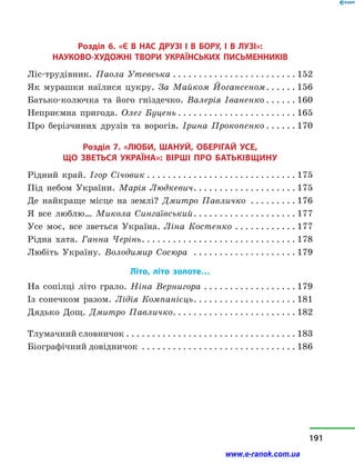 Розділ 6. «Є В НАС ДРУЗІ І В БОРУ, І  В  ЛУЗІ»:
НАУКОВО-ХУДОЖНІ ТВОРИ УКРАЇНСЬКИХ ПИСЬМЕННИКІВ
Ліс-трудівник. Паола Утевська. . . . . . . . . . . . . . . . . . . . . . . . . 152
Як мурашки наїлися цукру. За Майком Йогансеном. . . . . .  156
Батько-колючка та його гніздечко. Валерія Іваненко. . . . . .  160
Неприємна пригода. Олег Буцень. . . . . . . . . . . . . . . . . . . . . . .  165
Про берізчиних друзів та ворогів. Ірина Прокопенко. . . . . .  170
Розділ 7. «ЛЮБИ, ШАНУЙ, ОБЕРІГАЙ УСЕ,
ЩО ЗВЕТЬСЯ УКРАЇНА»: вірші про Батьківщину
Рідний край. Ігор Січовик. . . . . . . . . . . . . . . . . . . . . . . . . . . . .  175
Під небом України. Марія Людкевич. . . . . . . . . . . . . . . . . . . .  175
Де найкраще місце на землі? Дмитро Павличко . . . . . . . . .  176
Я все люблю… Микола Сингаївський. . . . . . . . . . . . . . . . . . . .  177
Усе моє, все зветься Україна. Ліна Костенко. . . . . . . . . . . .  177
Рідна хата. Ганна Черінь. . . . . . . . . . . . . . . . . . . . . . . . . . . . . . . 178
Любіть Україну. Володимир Сосюра . . . . . . . . . . . . . . . . . . . .  179
Літо, літо золоте…
На сопілці літо грало. Ніна Вернигора. . . . . . . . . . . . . . . . . .  179
Із сонечком разом. Лідія Компанієць. . . . . . . . . . . . . . . . . . . . . 181
Дядько Дощ. Дмитро Павличко. . . . . . . . . . . . . . . . . . . . . . . . . 182
Тлумачний словничок. . . . . . . . . . . . . . . . . . . . . . . . . . . . . . . . . . 183
Біографічний довідничок . . . . . . . . . . . . . . . . . . . . . . . . . . . . . .  186
191
www.e-ranok.com.ua
 