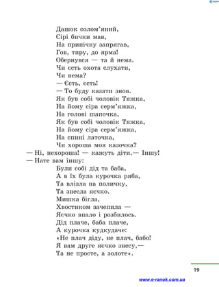 Дашок солом’яний,
Сірі бички мав,
На припічку запрягав,
Гов, тпру, до ярма!
Обернувся  — та й  нема.
Чи єсть охота слухати,
Чи нема?
— Єсть, єсть!
— То буду казати знов.
Як був собі чоловік Тяжка,
На йому сіра серм’яжка,
На голові шапочка,
Як був собі чоловік Тяжка,
На йому сіра серм’яжка,
На спині латочка,
Чи хороша моя казочка?
— Ні, нехороша!  — кажуть діти.— Іншу!
— Нате вам іншу:
Були собі дід та баба,
А в  їх була курочка ряба,
Та влізла на поличку,
Та знесла яєчко.
Мишка бігла,
Хвостиком зачепила —
Яєчко впало і  розбилось.
Дід плаче, баба плаче,
А курочка кудкудаче:
«Не плач діду, не плач, бабо!
Я вам друге яєчко знесу,—
Та не просте, а  золоте».
19
www.e-ranok.com.ua
 