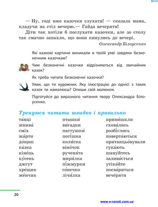 — Ну, годі вже казочки слухати!  — сказала мама,
кладучи на стіл вечерю.— Гайда вечеряти!
Діти так хотіли б послухати казочки, але зо столу
так смачно запахло, що вони кинулись до вечері.
Олександр Білоусенко
Які казкові картини виникали в  твоїй уяві завдяки безко-
нечним казочкам?
Чим безконечні казочки відрізняються від звичайних
казок?
Як треба читати безконечні казочки?
Уяви, що ти художник. Яку ілюстрацію до однієї з  таких
казок ти намалюєш? Опиши свій малюнок.
Підготуйся до виразного читання твору Олександра Біло-
усенко.
Тренуюся читати швидко і правильно
та5нці
жнива5
сміх
жа5рти
до5щик
ка5зка
кіне5ць
ку5сень
джгут
хре5щик
же5нчик
пташки5
ви5гадки
пастушки5
поті5шка
коли5ска
віно5чок
рученя5та
мири5лка
пі5жмурки
со5нечко
лічи5лка
прини5шкли
схова5лись
розбі5глись
поверта5ються
пританцьо5вували
гука5ють
шану5йтесь
залива5ється
утіка5йте
посва5риться
вече5ряти
20
www.e-ranok.com.ua
 