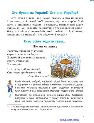 Хто бував на Україні? Хто зна Україну?
Хто бував і  знає, той нехай згадає, а  хто не бував
і  не знає, той нехай собі уявить, що там скрізь білі
хати у  вишневих садках, і  весною… весною там дуже
гарно, як усі садочки зацвітуть і  усі соловейки заще-
бечуть. Скільки соловейків тоді щебече  — і  злічити,
здається, не можна!.. (За Марком Вовчком)
Тихо осінь ходить гаєм…
Ліс на світанку
Ростуть опеньки у  тумані
серед сосонок та беріз.
В жабо й  атласному каптані
стоїть грибочок,
Як маркіз.
І сіє дощ дрібнесенький.
Оце таки грибнесенький.
	 Ліна Костенко*
Який ніжний, добрий, чарівний вірш! Мені здається, що
я  відчуваю на своєму обличчі маленькі крапельки дощу.
І  як Ліні Костенко вдалося в  семи рядочках змалювати
таку красу? Вона справжній майстер художнього слова!
Підготуйся до виразного читання вірша Ліни Костенко:
подумай, з  якою інтонацією, у  якому темпі ти читатимеш
вірш, які слова захочеш прочитати з  особливим почуттям.
*	 Про деякі факти біографії Ліни Костенко дізнайся в Біографіч-
ному довідничку в кінці підручника.
21
www.e-ranok.com.ua
 