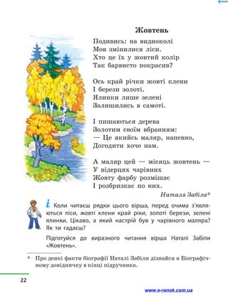 Жовтень
Подивись: на видноколі
Мов змінилися ліси.
Хто це їх у  жовтий колір
Так барвисто покрасив?
Ось край річки жовті клени
І берези золоті.
Ялинки лише зелені
Залишились в  самоті.
І пишаються дерева
Золотим своїм вбранням:
— Це якийсь маляр, напевно,
Догодити хоче нам.
А маляр цей — місяць жовтень —
У відерцях чарівних
Жовту фарбу розмішає
І розбризкає по них.
Наталя Забіла*
Коли читаєш рядки цього вірша, перед очима з’явля­
ють­ся ліси, жовті клени край ріки, золоті берези, зелені
ялинки. Цікаво, а який настрій був у чарівного маляра?
Як  ти гадаєш?
Підготуйся до виразного читання вірша Наталі Забіли
«Жовтень».
*	 Про деякі факти біографії Наталі Забіли дізнайся в Біографіч-
ному довідничку в кінці підручника.
22
www.e-ranok.com.ua
 
