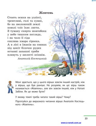 Жовтень
Стоять осики на узліссі,
тремтливі, голі та сумні,
бо на зволоженій землі
поволі тліє їхнє листя.
З туману скирта жовтобока
у небо тишком погляда,
і на чоло її сіда
сонлива хмара сіроока.
А в  лісі в  їжаків на спинах
під цокіт білочок рудих
останні запашні гриби
пливуть у  шелесті осіннім.
Анатолій Костецький
Мені здається, що у цього вірша зовсім інший настрій, ніж
у  вірша, що був раніше. Не розумію, як це: вірш також
називається «Жовтень», але він зовсім інший, ніж у  Наталі
Забіли. Як це може бути?
У якому темпі треба читати такий вірш? Чому?
Підготуйся до виразного читання вірша Анатолія Костець-
кого «Жовтень».
23
www.e-ranok.com.ua
 