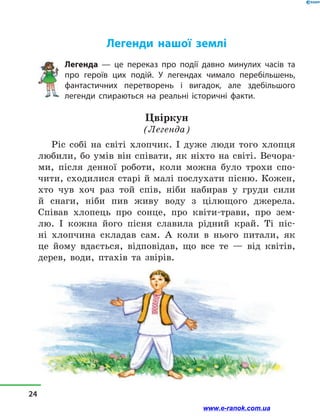 Легенди нашої землі
Легенда — це переказ про події давно минулих часів та
про героїв цих подій. У легендах чимало перебільшень,
фантастичних перетворень і вигадок, але здебільшого
легенди спираються на реальні історичні факти.
Цвіркун
(Легенда)
Ріс собі на світі хлопчик. І дуже люди того хлопця
любили, бо умів він співати, як ніхто на світі. Вечора-
ми, після денної роботи, коли можна було трохи спо-
чити, сходилися старі й малі послухати пісню. Кожен,
хто чув хоч раз той спів, ніби набирав у  груди сили
й  снаги, ніби пив живу воду з  цілющого джерела.
Співав хлопець про сонце, про квіти-трави, про зем-
лю. І  кожна його пісня славила рідний край. Ті піс-
ні хлопчина складав сам. А коли в  нього питали, як
це йому вдається, відповідав, що все те  — від квітів,
дерев, води, птахів та звірів.
24
www.e-ranok.com.ua
 