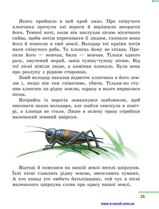 Якось прийшло в  цей край лихо. Про співучого
хлопчика прочули злі вороги й  вирішили викрасти
його. Темної ночі, коли він наслухав пісню місячного
сяйва, щоби потім переспівати її людям, схопили вони
його й  понесли в  свої землі. Володар тої країни хотів
мати співучого раба. Та хлопець йому не співав. Про-
сили його  — мовчав, били  — мовчав. Тільки одно­го
разу, змучений вкрай, завів тужну-тужну пісню. Від
тої пісні німіли люди, а  каміння плакало. Була вона
про розлуку з  рідною стороною.
Злий володар наказав відвезти хлопчика в його зем-
лю і, якщо він там співатиме, убити. Тільки-но сту-
пив хлопчик на рідну землю, одразу в нього вирвалася
пісня.
Котрийсь із ворогів замахнувся шаблюкою, щоб
виконати наказ володаря, але шабля свиснула в  повіт­
рі, а  хлопця не стало. Лише в  зелену траву стрибнув
маленький жвавий цвіркун.
Відтоді й  повелися на нашій землі веселі цвіркуни.
Їхні пісні славлять рідну землю, звеселяють сумних.
А хто понад усе любить батьківщину, той чує в  пісні
маленького цвіркуна слова про красу нашої землі.
25
www.e-ranok.com.ua
 