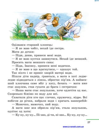 Одізвався старший хлопець:
— Я не маю чобіт, нехай іде сестра.
Мати до дочки:
— Піди, доню, принеси мені води.
— Я не маю хустки завинутися. Нехай іде менший.
Просить мати меншого сина:
— Піди, Івасику, принеси мені водички.
— Я не маю в  що вдягнутися,— одказує той.
Так ніхто і  не приніс хворій матері води.
Пішли діти надвір, граються, а  мати в  хаті ледве-
ледве підводиться з  ліжка, обростає пір’ям. А наймен-
ший хлопчина саме вбіг у  хату, бачить  — мати вже
стає зозулею, став гукaти до брата і  сестрички:
— Наша мати стає зозулькою, хоче одлетіти од нас.
Скоренько біжімо по воду для неї.
Схватили діти хто що: глечик, кружечку, відро. Всі
побігли до річки, набрали води і  кричать навперебій:
— Мамочко, мамочко, пий воду.
А мати вже вся обросла пір’ям, стала зозулькою,
одлітає од хати:
— Ку-ку, ку-ку… Пі-зно, ді-ти, пі-зно… Ку-ку, ку-ку…
27
www.e-ranok.com.ua
 