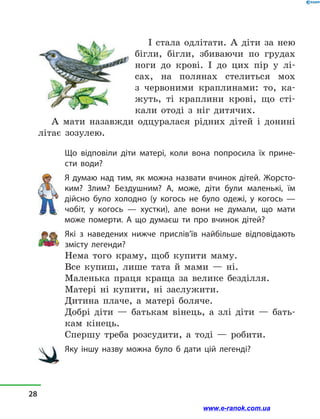 І стала одлітати. А діти за нею
бігли, бігли, збиваючи по грудах
ноги до крові. І до цих пір у  лі-
сах, на полянах стелиться мох
з  червоними краплинами: то, ка-
жуть, ті краплини крові, що сті-
кали отоді з  ніг дитячих.
А мати назавжди одцуралася рідних дітей і  донині
літає зозулею.
Що відповіли діти матері, коли вона попросила їх прине-
сти води?
Я думаю над тим, як можна назвати вчинок дітей. Жорсто-
ким? Злим? Бездушним? А, може, діти були маленькі, їм
дійсно було холодно (у когось не було одежі, у  когось  —
чобіт, у  когось  — хустки), але вони не думали, що мати
може померти. А що думаєш ти про вчинок дітей?
Які з  наведених нижче прислів’їв найбільше відповідають
змісту легенди?
Нема того краму, щоб купити маму.
Все купиш, лише тата й  мами  — ні.
Маленька праця краща за велике безділля.
Матері ні купити, ні заслужити.
Дитина плаче, а  матері боляче.
Добрі діти  — батькам вінець, а  злі діти  — бать-
кам кінець.
Спершу треба розсудити, а  тоді  — робити.
Яку іншу назву можна було б дати цій легенді?
28
www.e-ranok.com.ua
 