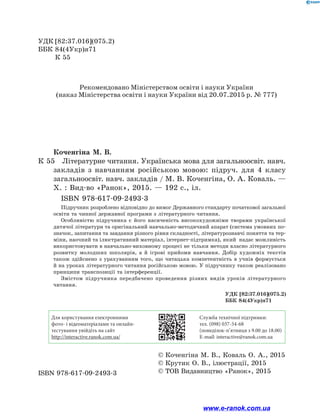 Коченгіна М. В.
К 55		Літературне читання. Українська мова для загальноосвіт. навч.
закладів з навчанням російською мовою: підруч. для 4 класу
загальноосвіт. навч. закладів / М. В. Коченгіна, О. А. Коваль. —
Х. : Вид-во «Ранок», 2015. — 192 с., іл.
		 ISBN 978-617-09-2493-3
Підручник розроблено відповідно до вимог Державного стандарту початкової загальної
освіти та чинної державної програми з літературного читання.
Особливістю підручника є його насиченість високохудожніми творами української
дитячої літератури та оригінальний навчально-методичний апарат (система умовних по-
значок, запитання та завдання різного рівня складності, літературознавчі поняття та тер-
міни, наочний та ілюстративний матеріал, інтернет-підтримка), який надає можливість
використовувати в навчально-виховному процесі не тільки методи власно літературного
розвитку молодших школярів, а й ігрові прийоми навчання. Добір художніх текстів
також здійснено з урахуванням того, що читацька компетентність в учнів формується
й на уроках літературного читання російською мовою. У підручнику також реалізовано
принципи транспозиції та інтерференції.
Змістом підручника передбачено проведення різних видів уроків літературного
читання.
УДК	[82:37.016](075.2)
ББК	84(4Укр)я71
	 К 55
ISBN 978-617-09-2493-3
© Коченгіна М. В., Коваль О. А., 2015
© Крутик О. В., ілюстрації, 2015
© ТОВ Видавництво «Ранок», 2015
УДК [82:37.016](075.2)
ББК 84(4Укр)я71
Для користування електронними
фото- і відеоматеріалами та онлайн-
тестування увійдіть на сайт
http://interactive.ranok.com.ua/
Служба технічної підтримки:
тел. (098) 037-­54­-68
(понеділок­-п’ятниця з 9.00 до 18.00)
E­-mail: interactive@ranok.com.ua
Рекомендовано Міністерством освіти і науки України
(наказ Міністерства освіти і науки України від 20.07.2015 р. № 777)
www.e-ranok.com.ua
 