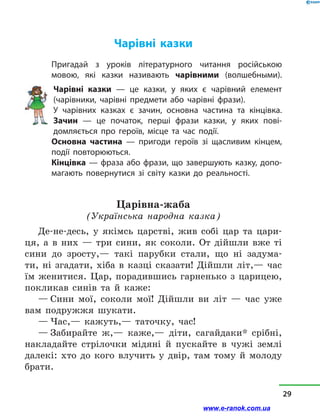 Чарівні казки
Пригадай з  уроків літературного читання російською
мовою, які казки називають чарівними (волшебными).
Чарівні казки  — це казки, у  яких є чарівний елемент
(чарівники, чарівні предмети або чарівні фрази).
У чарівних казках є зачин, основна частина та кінцівка.
Зачин  — це початок, перші фрази казки, у  яких пові­
домляється про героїв, місце та час події.
Основна частина  — пригоди героїв зі щасливим кінцем,
події повторюються.
Кінцівка — фраза або фрази, що завершують казку, допо-
магають повернутися зі світу казки до реальності.
Царівна-жаба
(Українська народна казка)
Де-не-десь, у  якімсь царстві, жив собі цар та цари-
ця, а  в  них  — три сини, як соколи. От дійшли вже ті
сини до зросту,— такі парубки стали, що ні задума-
ти, ні згадати, хіба в  казці сказати! Дійшли літ,— час
їм женитися. Цар, порадившись гарненько з  царицею,
покликав синів та й  каже:
— Сини мої, соколи мої! Дійшли ви літ  — час уже
вам подружжя шукати.
— Час,— кажуть,— таточку, час!
— Забирайте ж,— каже,— діти, сагайдаки* срібні,
накладайте стрілочки мідяні й  пускайте в  чужі землі
далекі: хто до кого влучить у  двір, там тому й  молоду
брати.
29
www.e-ranok.com.ua
 