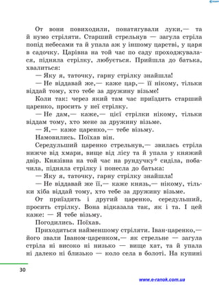 От вони повиходили, понатягували луки,— та
й  нумо стріляти. Старший стрельнув  — загула стріла
попід небесами та й упала аж у іншому царстві, у царя
в  садочку. Царівна на той час по саду проходжувала-
ся, підняла стрілку, любується. Прийшла до батька,
хвалиться:
— Яку я, таточку, гарну стрілку знайшла!
— Не віддавай же,— каже цар,— її нікому, тільки
віддай тому, хто тебе за дружину візьме!
Коли так: через який там час приїздить старший
царенко, просить у  неї стрілку.
— Не дам,— каже,— цієї стрілки нікому, тільки
віддам тому, хто мене за дружину візьме.
— Я,— каже царенко,— тебе візьму.
Намовились. Поїхав він.
Середульший царенко стрельнув,— звилась стріла
нижче від хмари, вище від лісу та й  упала у  княжий
двір. Князівна на той час на рундучку* сиділа, поба-
чила, підняла стрілку і  понесла до батька:
— Яку я, таточку, гарну стрілку знайшла!
— Не віддавай же її,— каже князь,— нікому, тіль-
ки хіба віддай тому, хто тебе за дружину візьме.
От приїздить і  другий царенко, середульший,
просить стрілку. Вона відказала так, як і  та. І цей
каже:  — Я тебе візьму.
Погодились. Поїхав.
Приходиться найменшому стріляти. Іван-царенко,—
його звали Іваном-царенком,— як стрельне  — загула
стріла ні високо ні низько  — вище хат, та й  упала
ні  далеко ні близько  — коло села в  болоті. На купині
30
www.e-ranok.com.ua
 