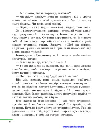 — А ти чого, Іване-царенку, плачеш?
— Як же,— каже,— мені не плакати, що у  братів
жінки як жінки, а  мені доведеться з  болота зелену
жабу брати… Чи вона мені рівня?
— Бери,— каже цар,— така вже, видно, твоя доля.
От і  поодружувалися царенки: старший узяв царів-
ну, середульший  — князівну, а  Іванко-царенко  — зе-
лену жабу з  болота. От вони одружились та й  живуть
собі. А це якось цар забажав: яка з  невісток уміє
краще рушники ткати. Загадує: «Щоб на завтра,
на  ранок, рушники виткали і  принесли показати: яка
з  них краща ткаля?»
Іван-царенко йде додому та й плаче, а жаба вилізла
назустріч, питає:
— Іване-царенку, чого ти плачеш?
— Та як же мені не плакати, що так і  так: загадав
наш батько, щоб на завтра, на ранок, кожна невістка
йому рушник виткала.
— Не плач! Усе гаразд буде: лягай та спи!
Він ліг, заснув, вона взяла кожушок жаб’ячий
з  себе скинула, вийшла надвір, гукнула, свиснула  —
тут де не взялись дівчата-служниці, виткали рушник,
гарно орлів понашивали і  віддали їй. Вона взяла,
поклала біля Івана-царенка, знову кожушок наділа  —
і  стала такою жабою, як і  була.
Прокидається Іван-царенко  — аж такі рушники,
що він ще й  не бачив таких зроду! Він зрадів, поніс
до царя. Батько йому дякує за рушники дуже. Тих же
рушники  — так собі, простенькі, цар на кухню повід-
давав, а  жабині в  себе на образи почепив.
32
www.e-ranok.com.ua
 