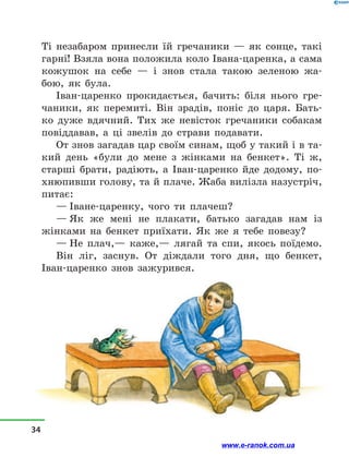 Ті незабаром принесли їй гречаники  — як сонце, такі
гарні! Взяла вона положила коло Івана-царенка, а сама
кожушок на себе  — і  знов стала такою зеленою жа-
бою, як була.
Іван-царенко прокидається, бачить: біля нього гре-
чаники, як перемиті. Він зрадів, поніс до царя. Бать-
ко дуже вдячний. Тих же невісток гречаники собакам
повіддавав, а  ці звелів до страви подавати.
От знов загадав цар своїм синам, щоб у такий і в та-
кий день «були до мене з  жінками на бенкет». Ті ж,
старші брати, радіють, а  Іван-царенко йде додому, по-
хнюпивши голову, та й плаче. Жаба вилізла назустріч,
питає:
— Іване-царенку, чого ти плачеш?
— Як же мені не плакати, батько загадав нам із
жінками на бенкет приїхати. Як же я тебе повезу?
— Не плач,— каже,— лягай та спи, якось поїдемо.
Він ліг, заснув. От діждали того дня, що бенкет,
Іван-царенко знов зажурився.
34
www.e-ranok.com.ua
 