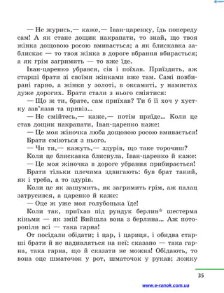 — Не журись,— каже,— Іван-царенку, їдь попереду
сам! А як стане дощик накрапати, то знай, що твоя
жінка дощовою росою вмивається; а  як блискавка за-
блискає — то твоя жінка в дороге вбрання вбирається;
а  як грім загримить  — то вже їде.
Іван-царенко убрався, сів і  поїхав. Приїздить, аж
старші брати зі своїми жінками вже там. Самі повби-
рані гарно, а  жінки у  золоті, в  оксамиті, у  намистах
дуже дорогих. Брати стали з  нього сміятися:
— Що ж ти, брате, сам приїхав? Ти б її хоч у  хуст-
ку зав’язав та привіз…
— Не смійтесь,— каже,— потім приїде… Коли це
став дощик накрапати, Іван-царенко каже:
— Це моя жіночка люба дощовою росою вмивається!
Брати сміються з  нього.
— Чи ти,— кажуть,— здурів, що таке торочиш?
Коли це блискавка блиснула, Іван-царенко й  каже:
— Це моя жіночка в  дороге убрання прибирається!
Брати тільки плечима здвигають: був брат такий,
як і  треба, а  то здурів.
Коли це як зашумить, як загримить грім, аж палац
затрусився, а  царенко й  каже:
— Оце ж уже моя голубонька їде!
Коли так, приїхав під рундук берлин* шестерма
кіньми  — як змії! Вийшла вона з  берлина… Аж пото-
ропіли всі  — така гарна!
От посідали обідати; і  цар, і  цариця, і  обидва стар-
ші брати й не надивляться на неї: сказано — така гар-
на, така гарна, що й  сказати не можна! Обідають, то
вона оце шматочок у  рот, шматочок у  рукав; ложку
35
www.e-ranok.com.ua
 