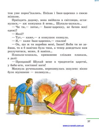 том уже пороз’їхались. Поїхав і  Іван-царенко з  своєю
жінкою.
Приїздять додому, вона ввійшла в  світлицю, огля-
нулася,— аж кожушка й  нема… Шукала-шукала…
— Чи ти,— питає,— Іване-царенку, не бачив моєї
одежі?
— Якої?
— Тут,— каже,— я кожушок скинула.
— Я,— каже Іван-царенко,— спалив!
— Ох, що ж ти наробив мені, Іване! Якби ти не за-
ймав, то я б навічно була твоя, а тепер доведеться нам
розлучитися, може, й  навіки…
Плакала-плакала, кривавими слізьми плакала,
а  далі:
— Прощавай! Шукай мене в  тридесятім царстві,
у  баби-яги, костяної ноги!
Махнула рученьками, перекинулась зозулею: вікно
було відчинене  — полинула…
37
www.e-ranok.com.ua
 