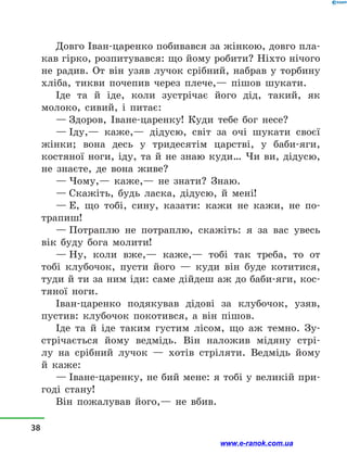 Довго Іван-царенко побивався за жінкою, довго пла-
кав гірко, розпитувався: що йому робити? Ніхто нічого
не радив. От він узяв лучок срібний, набрав у  торбину
хліба, тикви почепив через плече,— пішов шукати.
Іде та й  іде, коли зустрічає його дід, такий, як
моло­ко, сивий, і  питає:
— Здоров, Іване-царенку! Куди тебе бог несе?
— Іду,— каже,— дідусю, світ за очі шукати своєї
жінки; вона десь у  тридесятім царстві, у  баби-яги,
костяної ноги, іду, та й  не знаю куди… Чи ви, дідусю,
не  знаєте, де вона живе?
— Чому,— каже,— не знати? Знаю.
— Скажіть, будь ласка, дідусю, й  мені!
— Е, що тобі, сину, казати: кажи не кажи, не по-
трапиш!
— Потраплю не потраплю, скажіть: я за вас увесь
вік буду бога молити!
— Ну, коли вже,— каже,— тобі так треба, то от
тобі клубочок, пусти його  — куди він буде котитися,
туди й ти за ним іди: саме дійдеш аж до баби-яги, кос-
тяної ноги.
Іван-царенко подякував дідові за клубочок, узяв,
пустив: клубочок покотився, а  він пішов.
Іде та й  іде таким густим лісом, що аж темно. Зу-
стрічається йому ведмідь. Він наложив мідяну стрі-
лу на срібний лучок  — хотів стріляти. Ведмідь йому
й  каже:
— Іване-царенку, не бий мене: я тобі у великій при-
годі стану!
Він пожалував його,— не вбив.
38
www.e-ranok.com.ua
 