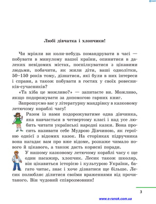 Любі дівчатка і хлопчики!
Чи мріяли ви коли-небудь помандрувати в часі  —
побувати в минулому нашої країни, опинитися в да-
леких невідомих містах, поспілкуватися з цікавими
людьми, побачити, як жили діти, ваші однолітки,
50–150  років тому, дізнатися, які були в них інтереси
і  справи, а  також побувати в гостях у своїх ровесни-
ків-сучасників?
«Та  хіба це можливо?» — запитаєте ви. Можливо,
якщо подорожувати за допомогою гарних книг.
Запрошуємо вас у літературну мандрівку в казковому
летючому кораблі часу!
Разом із нами подорожуватиме одна дівчинка,
яка навчається в четвертому класі і над усе лю-
бить читати українські народні казки. Вона про-
сить називати себе Мудрою Дівчиною, як герої-
ню однієї з  відомих казок. На  сторінках підручника
вона нагадає вам про вже відоме, розкаже чимало но-
вого й цікавого, а також дасть корисні поради.
У нашому казковому летючому кораблі часу є ще
один пасажир, хлопчик. Лесик також школяр,
він цікавиться історією і культурою України, ба-
гато читає, знає і хоче дізнатися ще більше. Ле-
сик полюбляє ділитися своїми враженнями від прочи-
таного. Він чудовий співрозмовник!
3
www.e-ranok.com.ua
 