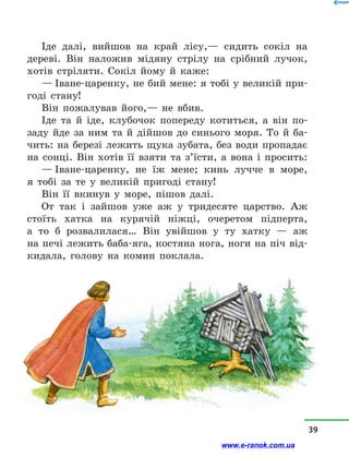 Іде далі, вийшов на край лісу,— сидить сокіл на
дереві. Він наложив мідяну стрілу на срібний лучок,
хотів стріляти. Сокіл йому й  каже:
— Іване-царенку, не бий мене: я тобі у великій при-
годі стану!
Він пожалував його,— не вбив.
Іде та й  іде, клубочок попереду котиться, а  він по-
заду йде за ним та й  дійшов до синього моря. То й  ба-
чить: на березі лежить щука зубата, без води пропадає
на сонці. Він хотів її взяти та з’їсти, а  вона і  просить:
— Іване-царенку, не їж мене; кинь лучче в  море,
я  тобі за те у  великій пригоді стану!
Він її вкинув у  море, пішов далі.
От так і  зайшов уже аж у  тридесяте царство. Аж
стоїть хатка на курячій ніжці, очеретом підперта,
а  то  б розвалилася… Він увійшов у  ту хатку  — аж
на печі лежить баба-яга, костяна нога, ноги на піч від-
кидала, голову на комин поклала.
39
www.e-ranok.com.ua
 