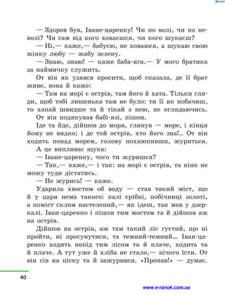 — Здоров був, Іване-царенку! Чи по волі, чи по не-
волі? Чи сам від кого ховаєшся, чи кого шукаєш?
— Ні,— каже,— бабусю, не ховаюся, а шукаю свою
жінку любу  — жабу зелену.
— Знаю, знаю!  — каже баба-яга.— У мого братика
за наймичку служить.
От він як узявся просити, щоб сказала, де її брат
живе, вона й  каже:
— Там на морі є острів, там його й хата. Тільки гля-
ди, щоб тобі лишенька там не було: ти її як побачиш,
то хапай швидше та й  тікай з  нею, не оглядаючись.
От він подякував бабі-язі, пішов.
Іде та йде, дійшов до моря, глянув  — море, і  кінця
йому не видко; і  де той острів, хто його зна!.. От він
ходить понад морем, голову похнюпивши, журиться.
А це випливає щука:
— Іване-царенку, чого ти журишся?
— Так,— каже,— і так: на морі є острів, та ніяк не
можу туди дістатись.
— Не журись!  — каже.
Ударила хвостом об воду  — став такий міст, що
й  у  царя нема такого: палі срібні, побічниці золоті,
а  поміст склом настелений,— як ідеш, так мов у  дзер-
калі. Іван-царенко і  пішов тим мостом та й  дійшов аж
на острів.
Дійшов на острів, аж там такий ліс густий, що ні
пройти, ні просунутися, та темний-темний… Іван-ца-
ренко ходить попід тим лісом та й  плаче, ходить та
й  плаче. А тут уже й  хліба не стало,— нічого їсти. От
він сів на піску та й  зажурився. «Пропав!»  — думає.
40
www.e-ranok.com.ua
 