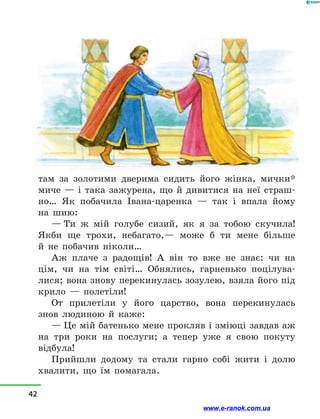 там за золотими дверима сидить його жінка, мички*
миче  — і  така зажурена, що й  дивитися на неї страш-
но… Як побачила Івана-царенка  — так і  впала йому
на шию:
— Ти ж мій голубе сизий, як я за тобою скучила!
Якби ще трохи, небагато,— може б ти мене більше
й  не побачив ніколи…
Аж плаче з  радощів! А він то вже не знає: чи на
цім, чи на тім світі… Обнялись, гарненько поцілува-
лися; вона знову перекинулась зозулею, взяла його під
крило  — полетіли!
От прилетіли у  його царство, вона перекинулась
знов людиною й  каже:
— Це мій батенько мене прокляв і зміюці завдав аж
на три роки на послуги; а  тепер уже я свою покуту
відбула!
Прийшли додому та стали гарно собі жити і  долю
хвалити, що їм помагала.
42
www.e-ranok.com.ua
 