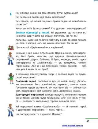 Які епізоди казки, на твій погляд, були кумедними?
Які завдання давав цар своїм невісткам?
Як сталося, що жінки старших братів ледве не повибивали
царю очі?
Кому допоміг Іван-царенко? Хто допоміг Івану-царенкові?
Знайди відповіді у  тексті. Усі рушники, що наткали всі
невістки, цар у себе на образи почепив. Так чи ні?
Коли Іван-царенко побачив бабу-ягу в хаті, то вона лежала
на печі, а  кістяні ноги на комин поклала. Так чи ні?
Що в  казці «Царівна-жаба» є чарівним?
Скільки в  цій казці персонажів: Царівна-жаба, Іван-царен-
ко, його брати, невістки, цар, цариця, дівчата-служниці,
старенький дідусь, баба-яга, її брат, ведмідь, сокіл, щука!
Іван-царенко та царівна-жаба  — це, зрозуміло, головні
герої казки. Але й  інші персонажі також важливі  — без
них усіх і  казки б не було!
У кожному літературному творі є головні герої та друго-
рядні персонажі.
Головний герой постійно в  центрі подій твору. Деталь-
но змальовані його зовнішність, характер, звички тощо.
Голов­ний герой активний, він постійно діє  — змінюється
сам, перетворює світ навколо себе, допомагає іншим.
Другорядні персонажі завжди поруч із  головним героєм.
Вони також можуть бути яскравими. Але їхня роль у  тво-
рі  — допомогти головному героєві виявити себе.
Усі персонажі казки «Царівна-жаба»  — й  головні герої,
й  другорядні персонажі  — якісь гарні…
Чи погоджуєшся ти з думкою Лесика?
43
www.e-ranok.com.ua
 