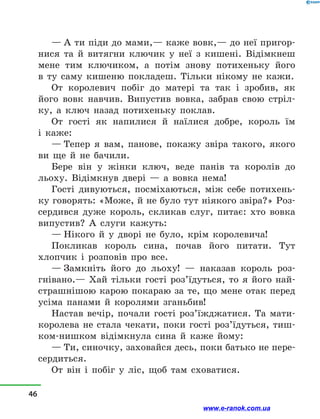 — А ти піди до мами,— каже вовк,— до неї пригор-
нися та й  витягни ключик у  неї з  кишені. Відімкнеш
мене тим ключиком, а  потім знову потихеньку його
в  ту саму кишеню покладеш. Тільки нікому не кажи.
От королевич побіг до матері та так і  зробив, як
його вовк навчив. Випустив вовка, забрав свою стріл-
ку, а  ключ назад потихеньку поклав.
От гості як напилися й  наїлися добре, король їм
і  каже:
— Тепер я вам, панове, покажу звіра такого, якого
ви ще й  не бачили.
Бере він у  жінки ключ, веде панів та королів до
льоху. Відімкнув двері  — а  вовка нема!
Гості дивуються, посміхаються, між себе потихень-
ку говорять: «Може, й не було тут ніякого звіра?» Роз-
сердився дуже король, скликав слуг, питає: хто вовка
випустив? А слуги кажуть:
— Нікого й  у  дворі не було, крім королевича!
Покликав король сина, почав його питати. Тут
хлопчик і  розповів про все.
— Замкніть його до льоху!  — наказав король роз-
гнівано.— Хай тільки гості роз’їдуться, то я його най-
страшнішою карою покараю за те, що мене отак перед
усіма панами й  королями зганьбив!
Настав вечір, почали гості роз’їжджатися. Та мати-
королева не стала чекати, поки гості роз’їдуться, тиш-
ком-нишком відімкнула сина й  каже йому:
— Ти, синочку, заховайся десь, поки батько не пере­
сердиться.
От він і  побіг у  ліс, щоб там сховатися.
46
www.e-ranok.com.ua
 