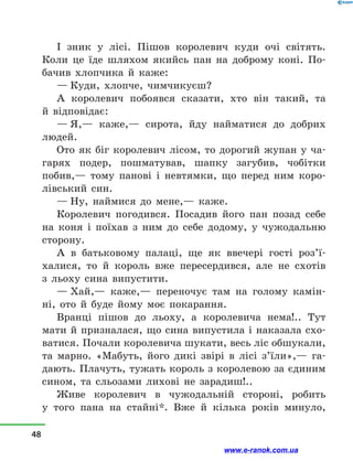 І зник у  лісі. Пішов королевич куди очі світять.
Коли це їде шляхом якийсь пан на доброму коні. По-
бачив хлопчика й  каже:
— Куди, хлопче, чимчикуєш?
А королевич побоявся сказати, хто він такий, та
й  відповідає:
— Я,— каже,— сирота, йду найматися до добрих
людей.
Ото як біг королевич лісом, то дорогий жупан у  ча-
гарях подер, пошматував, шапку загубив, чобітки
побив,— тому панові і  невтямки, що перед ним коро-
лівський син.
— Ну, наймися до мене,— каже.
Королевич погодився. Посадив його пан позад себе
на коня і  поїхав з  ним до себе додому, у  чужодальню
сторону.
А в  батьковому палаці, ще як ввечері гості роз’ї­
халися, то й  король вже пересердився, але не схотів
з  льоху сина випустити.
— Хай,— каже,— переночує там на голому камін-
ні, ото й  буде йому моє покарання.
Вранці пішов до льоху, а  королевича нема!.. Тут
мати й призналася, що сина випустила і наказала схо-
ватися. Почали королевича шукати, весь ліс обшукали,
та марно. «Мабуть, його дикі звірі в  лісі з’їли»,— га-
дають. Плачуть, тужать король з королевою за єдиним
сином, та сльозами лихові не зарадиш!..
Живе королевич в  чужодальній стороні, робить
у  того пана на стайні*. Вже й  кілька років минуло,
48
www.e-ranok.com.ua
 
