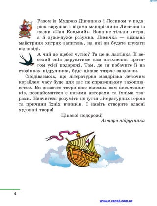Разом із Мудрою Дівчиною і Лесиком у подо-
рож вирушає і відома мандрівниця Лисичка із
казки «Пан Коцький». Вона не тільки хитра,
а  й дуже-дуже розумна. Лисичка — визнана
майстриня хитрих запитань, на які ви будете шукати
відповіді.
А чий це щебет чутно? Та це ж ластівка! Її ве-
селий спів даруватиме вам натхнення протя-
гом усієї подорожі. Там, де ви побачите її на
сторінках підручника, буде цікаве творче завдання.
Сподіваємось, що літературна мандрівка летючим
кораблем часу буде для вас по-справжньому захоплю-
ючою. Ви згадаєте твори вже відомих вам письменни-
ків, познайомитеся з новими авторами та їхніми тво-
рами. Навчитеся розуміти почуття літературних героїв
та причини їхніх вчинків. І навіть створите власні
художні твори!
Цікавої подорожі!
Автори підручника
4
www.e-ranok.com.ua
 