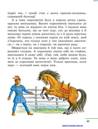 підріс він, і  такий став з  нього красень-молодець,
справжній богатир!
А в  тому королівстві була в  короля дочка єдина,
красуня несказанна. Багато королевичів сваталося до
неї, та вона за жодного не хотіла йти. І сказала вона
своєму батькові, що за того піде, хто до віконця в  її
високому теремі конем доскочить та з її руки перстень
зніме. От король і  оголосив скрізь по всій землі, щоб
з’їздилися, хто тільки хоче у  тих змаганнях змагати-
ся,— чи з  панів, чи з  королів, чи простого роду.
Збирається на змагання й  той пан, що в  нього ко-
ролевич служив. А королевич пішов собі на стайню,
виплакався й  каже собі: «Гай, гай, якби можна було,
то й  я б скакав. Та нема в  мене доброго коня, ніяк
мені до королівни доскочити!» Тільки проказав, коли
зирк  — залізний вовк перед ним.
49
www.e-ranok.com.ua
 